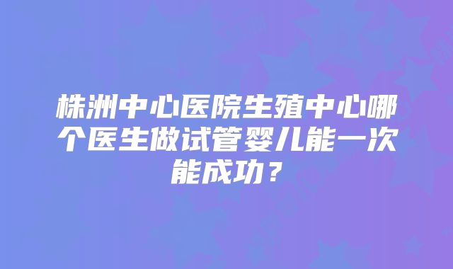 株洲中心医院生殖中心哪个医生做试管婴儿能一次能成功?