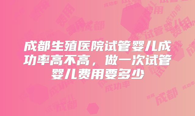 成都生殖医院试管婴儿成功率高不高，做一次试管婴儿费用要多少