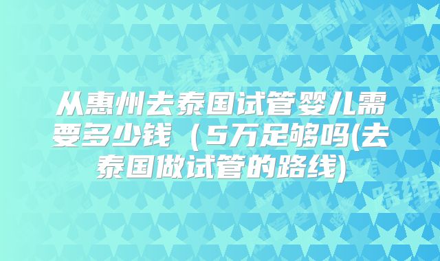 从惠州去泰国试管婴儿需要多少钱（5万足够吗(去泰国做试管的路线)