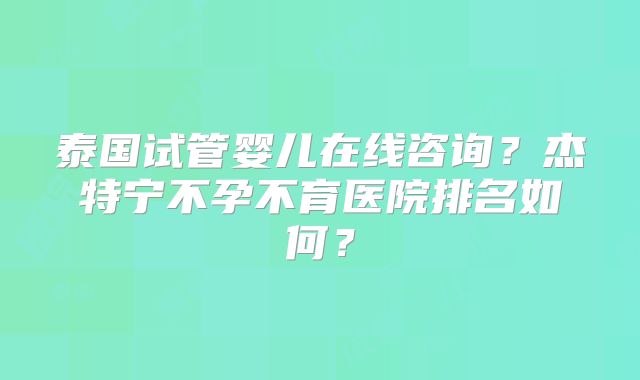 泰国试管婴儿在线咨询？杰特宁不孕不育医院排名如何？