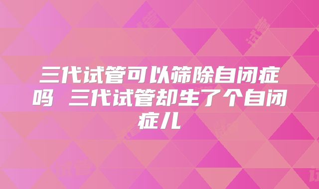 三代试管可以筛除自闭症吗 三代试管却生了个自闭症儿