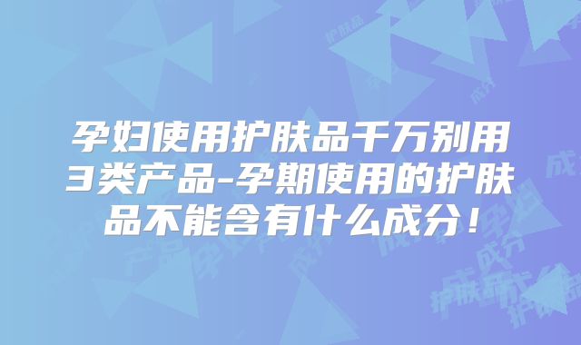 孕妇使用护肤品千万别用3类产品-孕期使用的护肤品不能含有什么成分！