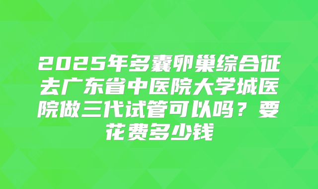 2025年多囊卵巢综合征去广东省中医院大学城医院做三代试管可以吗？要花费多少钱