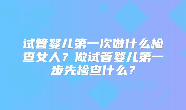 试管婴儿第一次做什么检查女人？做试管婴儿第一步先检查什么？