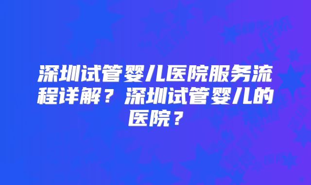 深圳试管婴儿医院服务流程详解？深圳试管婴儿的医院？
