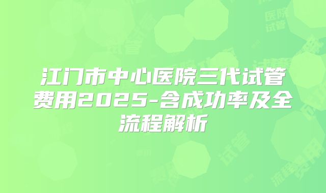 江门市中心医院三代试管费用2025-含成功率及全流程解析