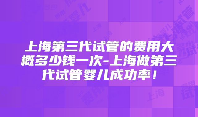 上海第三代试管的费用大概多少钱一次-上海做第三代试管婴儿成功率!