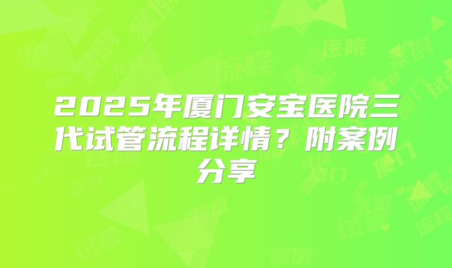 2025年厦门安宝医院三代试管流程详情？附案例分享