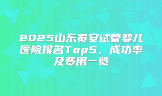2025山东泰安试管婴儿医院排名Top5，成功率及费用一览