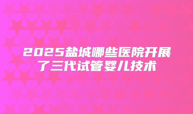 2025盐城哪些医院开展了三代试管婴儿技术