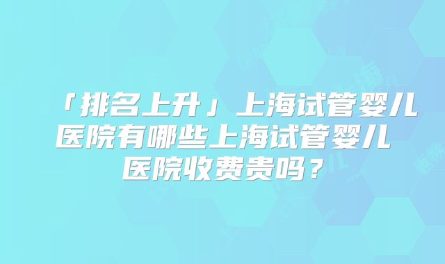 「排名上升」上海试管婴儿医院有哪些上海试管婴儿医院收费贵吗？