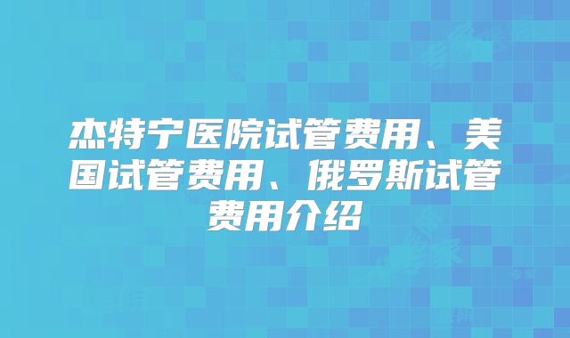 杰特宁医院试管费用、美国试管费用、俄罗斯试管费用介绍