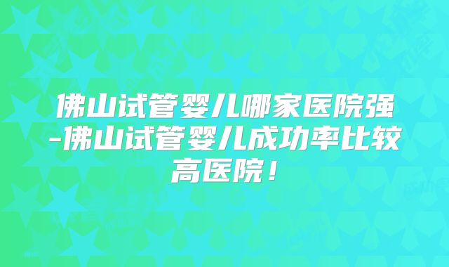 佛山试管婴儿哪家医院强-佛山试管婴儿成功率比较高医院！
