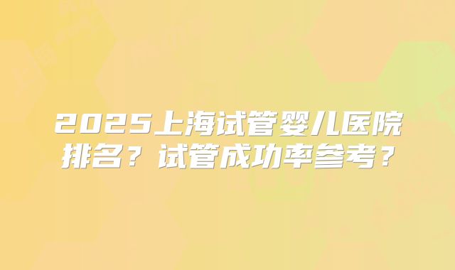 2025上海试管婴儿医院排名？试管成功率参考？