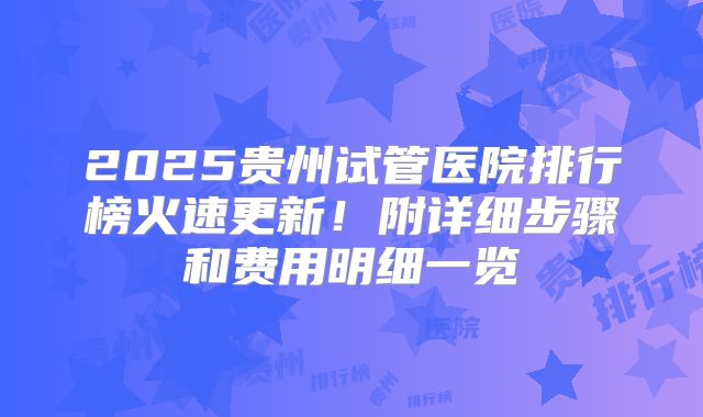 2025贵州试管医院排行榜火速更新!附详细步骤和费用明细一览