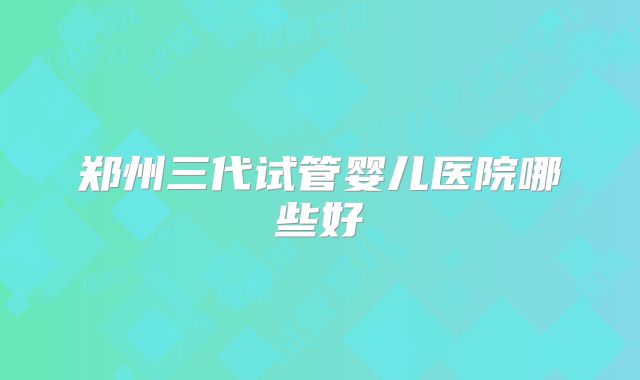 郑州三代试管婴儿医院哪些好