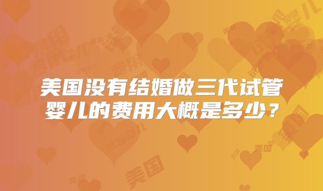 美国没有结婚做三代试管婴儿的费用大概是多少?