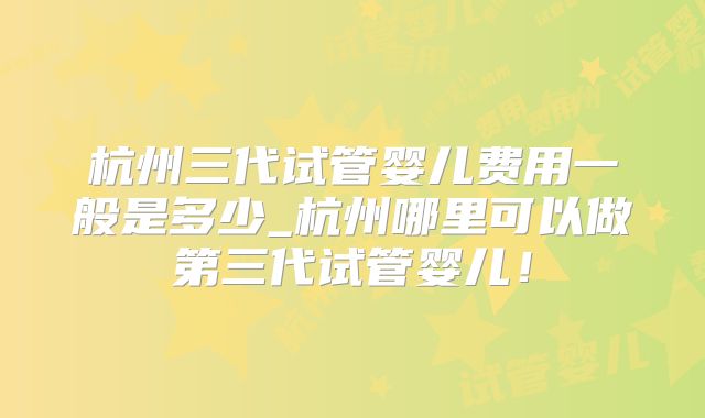 杭州三代试管婴儿费用一般是多少_杭州哪里可以做第三代试管婴儿！