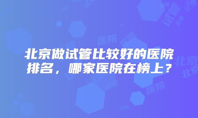 北京做试管比较好的医院排名，哪家医院在榜上？