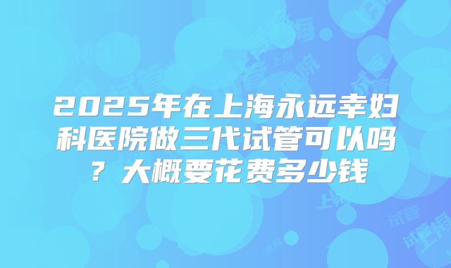 2025年在上海永远幸妇科医院做三代试管可以吗?大概要花费多少钱