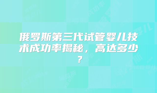 俄罗斯第三代试管婴儿技术成功率揭秘,高达多少?