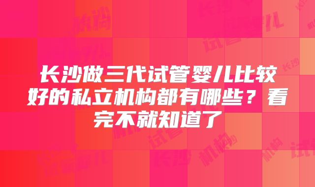 长沙做三代试管婴儿比较好的私立机构都有哪些？看完不就知道了
