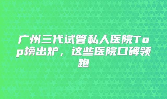 广州三代试管私人医院Top榜出炉，这些医院口碑领跑