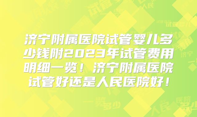 济宁附属医院试管婴儿多少钱附2023年试管费用明细一览！济宁附属医院试管好还是人民医院好！