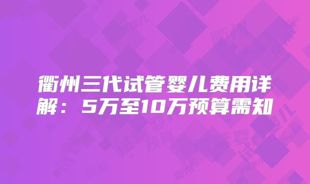 衢州三代试管婴儿费用详解：5万至10万预算需知