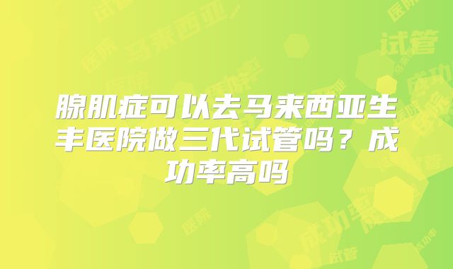 腺肌症可以去马来西亚生丰医院做三代试管吗？成功率高吗