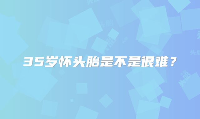 35岁怀头胎是不是很难？