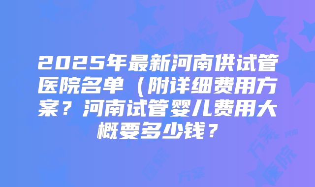 2025年最新河南供试管医院名单(附详细费用方案?河南试管婴儿费用大概要多少钱?