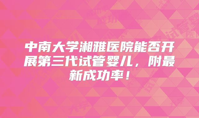 中南大学湘雅医院能否开展第三代试管婴儿,附最新成功率!