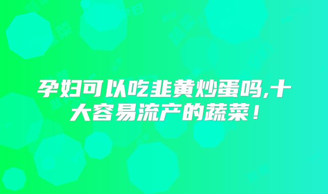 孕妇可以吃韭黄炒蛋吗,十大容易流产的蔬菜！