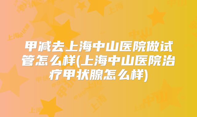 甲减去上海中山医院做试管怎么样(上海中山医院治疗甲状腺怎么样)