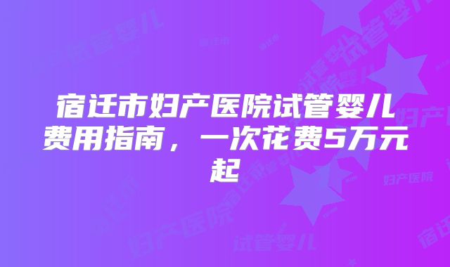 宿迁市妇产医院试管婴儿费用指南，一次花费5万元起