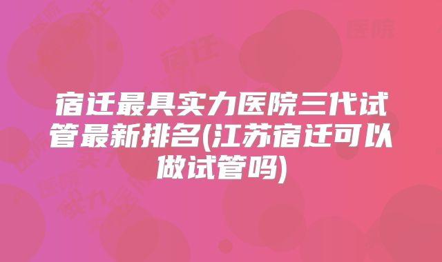 宿迁最具实力医院三代试管最新排名(江苏宿迁可以做试管吗)