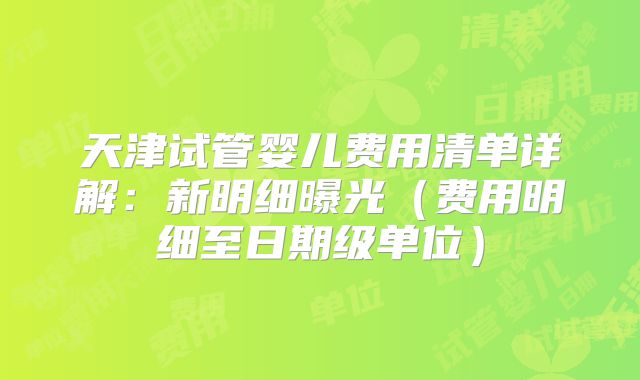 天津试管婴儿费用清单详解：新明细曝光（费用明细至日期级单位）