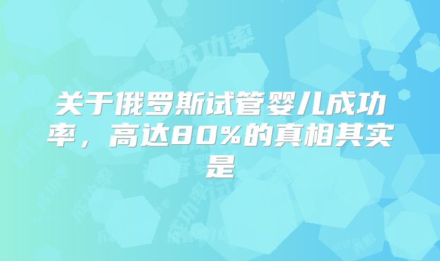 关于俄罗斯试管婴儿成功率,高达80%的真相其实是