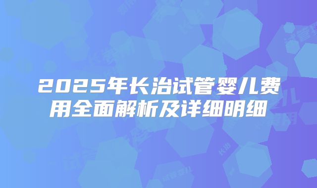 2025年长治试管婴儿费用全面解析及详细明细