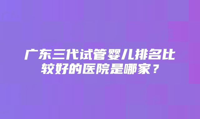广东三代试管婴儿排名比较好的医院是哪家？