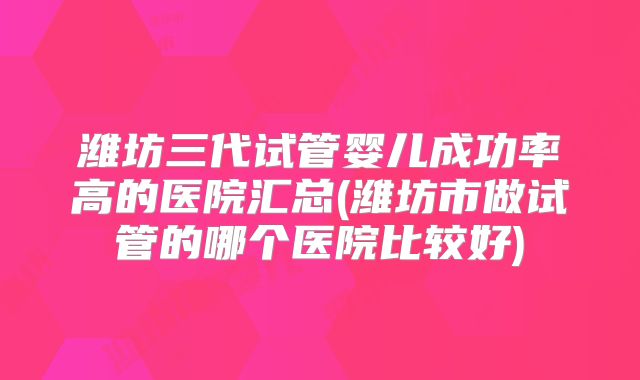 潍坊三代试管婴儿成功率高的医院汇总(潍坊市做试管的哪个医院比较好)