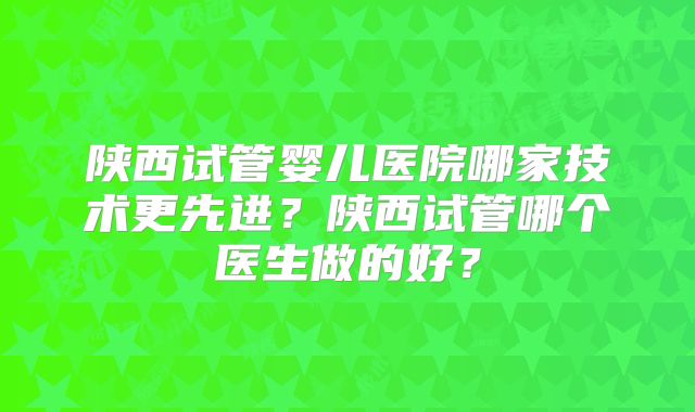 陕西试管婴儿医院哪家技术更先进?陕西试管哪个医生做的好?