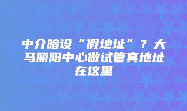 中介暗设“假地址”?大马丽阳中心做试管真地址在这里