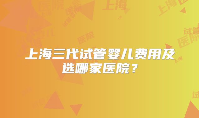 上海三代试管婴儿费用及选哪家医院？
