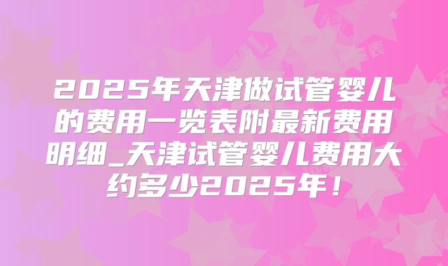 2025年天津做试管婴儿的费用一览表附最新费用明细_天津试管婴儿费用大约多少2025年!