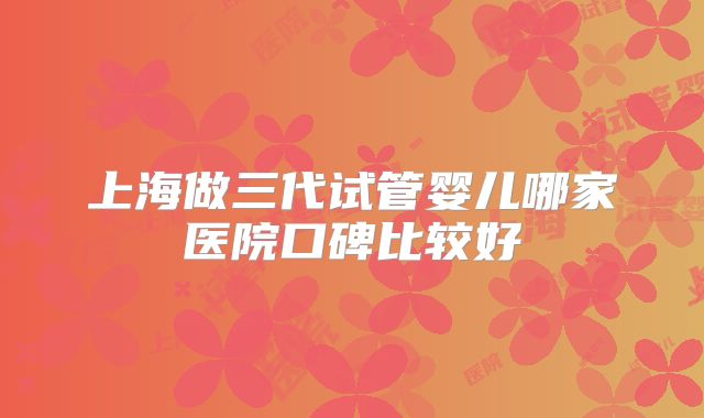 上海做三代试管婴儿哪家医院口碑比较好