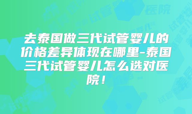 去泰国做三代试管婴儿的价格差异体现在哪里-泰国三代试管婴儿怎么选对医院！