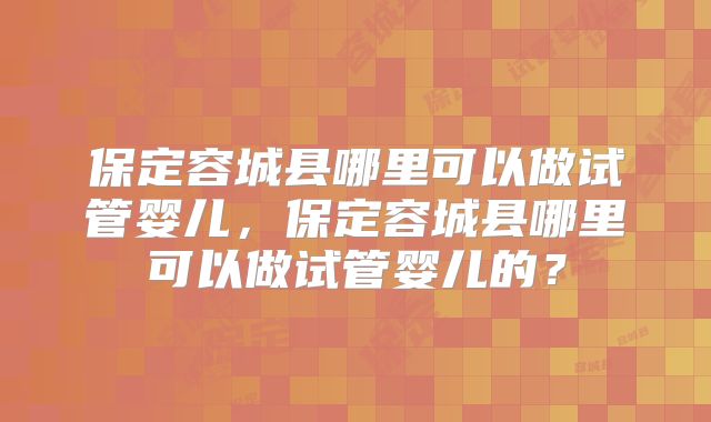 保定容城县哪里可以做试管婴儿，保定容城县哪里可以做试管婴儿的？