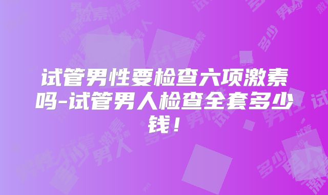 试管男性要检查六项激素吗-试管男人检查全套多少钱！